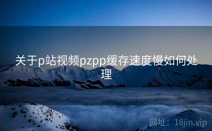 关于p站视频pzpp缓存速度慢如何处理 关于p站视频pzpp缓存速度慢如何处理